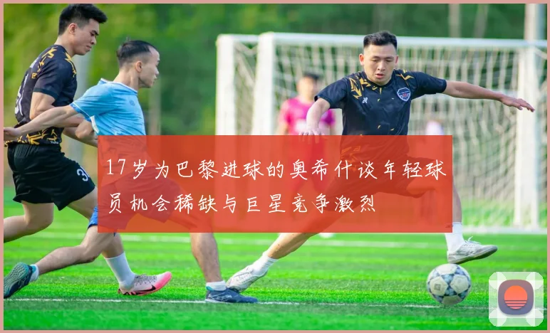 17岁为巴黎进球的奥希什谈年轻球员机会稀缺与巨星竞争激烈
