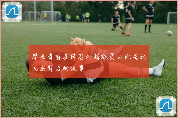 摩洛哥首发阵容外籍球员占比高达九成背后的故事