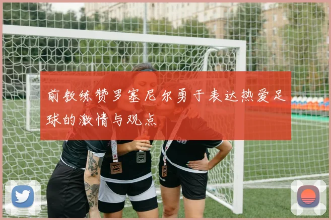前教练赞罗塞尼尔勇于表达热爱足球的激情与观点