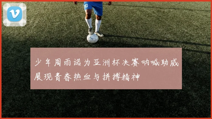 少年周雨诺为亚洲杯决赛呐喊助威展现青春热血与拼搏精神