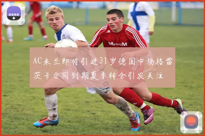 AC米兰即将引进31岁德国中场格雷茨卡合同到期夏季转会引发关注