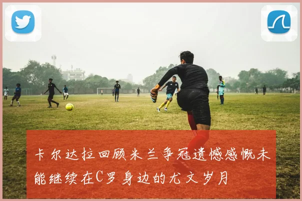 卡尔达拉回顾米兰争冠遗憾感慨未能继续在C罗身边的尤文岁月