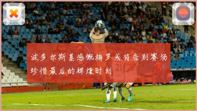 波多尔斯基感慨梅罗或将告别赛场珍惜最后的辉煌时刻