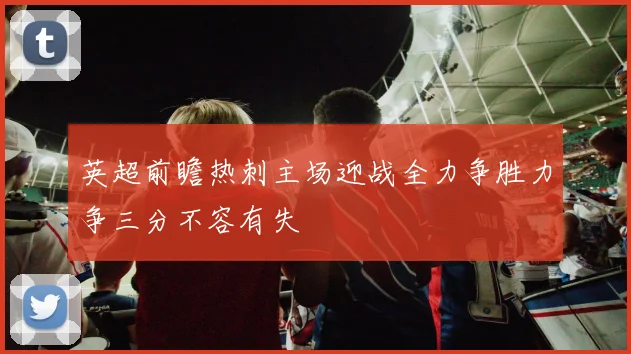 英超前瞻热刺主场迎战全力争胜力争三分不容有失