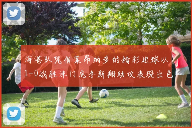 海港队凭借莱昂纳多的精彩进球以1-0战胜津门虎李新翔助攻表现出色